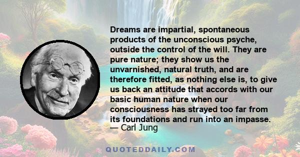 Dreams are impartial, spontaneous products of the unconscious psyche, outside the control of the will. They are pure nature; they show us the unvarnished, natural truth, and are therefore fitted, as nothing else is, to