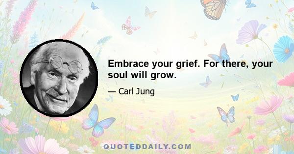 Embrace your grief. For there, your soul will grow.