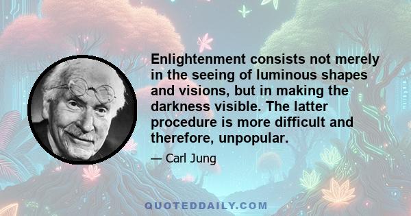 Enlightenment consists not merely in the seeing of luminous shapes and visions, but in making the darkness visible. The latter procedure is more difficult and therefore, unpopular.