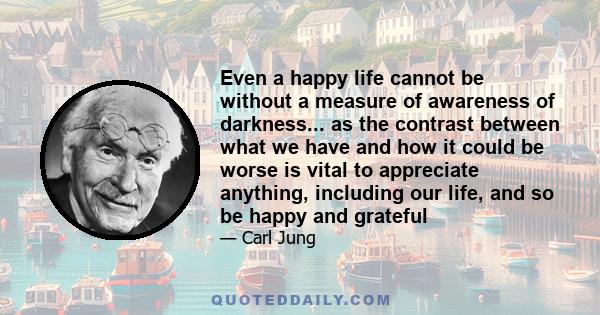 Even a happy life cannot be without a measure of awareness of darkness... as the contrast between what we have and how it could be worse is vital to appreciate anything, including our life, and so be happy and grateful