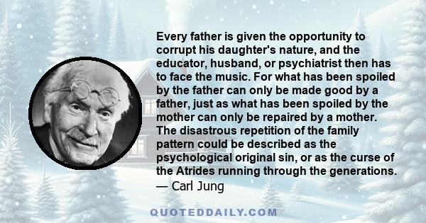 Every father is given the opportunity to corrupt his daughter's nature, and the educator, husband, or psychiatrist then has to face the music. For what has been spoiled by the father can only be made good by a father,