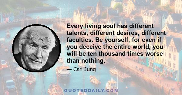 Every living soul has different talents, different desires, different faculties. Be yourself, for even if you deceive the entire world, you will be ten thousand times worse than nothing.