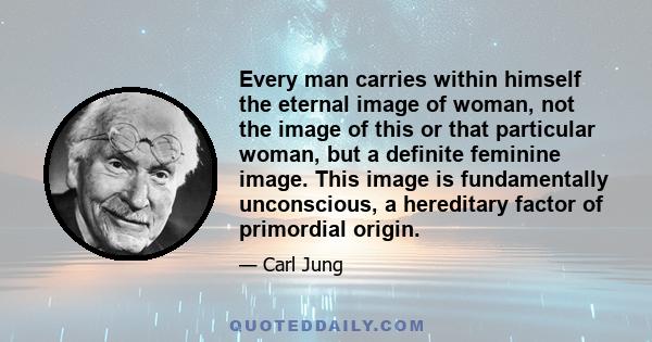 Every man carries within himself the eternal image of woman, not the image of this or that particular woman, but a definite feminine image. This image is fundamentally unconscious, a hereditary factor of primordial