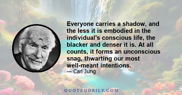 Everyone carries a shadow, and the less it is embodied in the individual's conscious life, the blacker and denser it is. At all counts, it forms an unconscious snag, thwarting our most well-meant intentions.