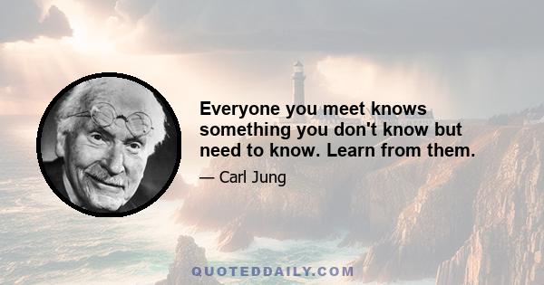 Everyone you meet knows something you don't know but need to know. Learn from them.