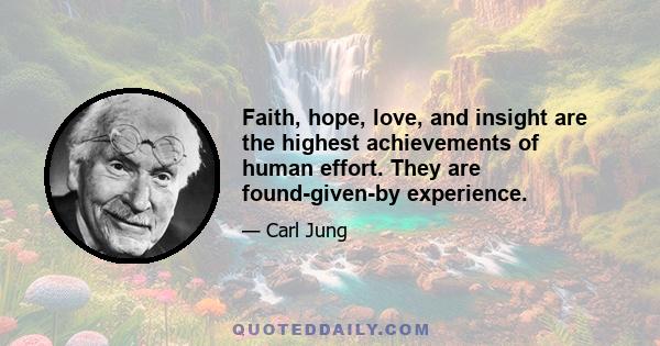 Faith, hope, love, and insight are the highest achievements of human effort. They are found-given-by experience.