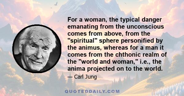 For a woman, the typical danger emanating from the unconscious comes from above, from the spiritual sphere personified by the animus, whereas for a man it comes from the chthonic realm of the world and woman, i.e., the