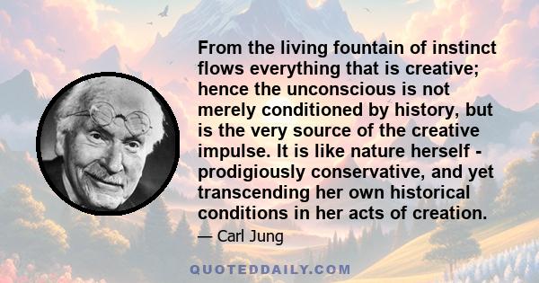 From the living fountain of instinct flows everything that is creative; hence the unconscious is not merely conditioned by history, but is the very source of the creative impulse. It is like nature herself -