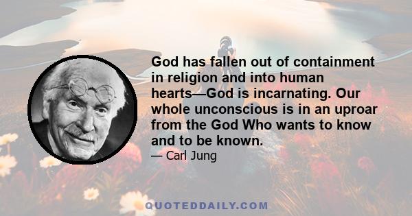 God has fallen out of containment in religion and into human hearts—God is incarnating. Our whole unconscious is in an uproar from the God Who wants to know and to be known.