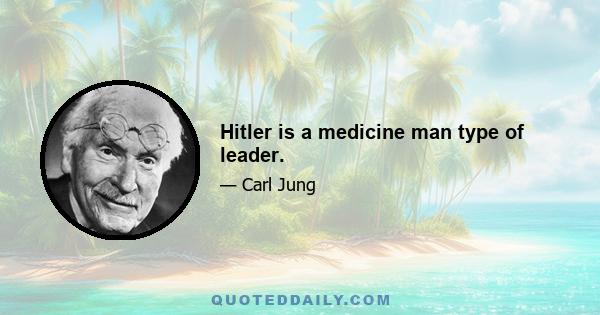 Hitler is a medicine man type of leader.