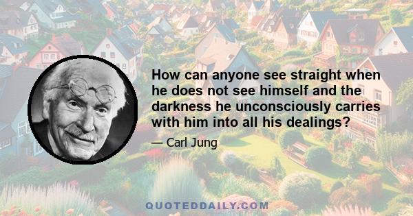 How can anyone see straight when he does not see himself and the darkness he unconsciously carries with him into all his dealings?