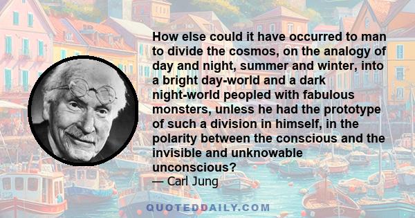 How else could it have occurred to man to divide the cosmos, on the analogy of day and night, summer and winter, into a bright day-world and a dark night-world peopled with fabulous monsters, unless he had the prototype 