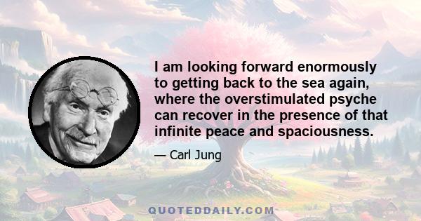 I am looking forward enormously to getting back to the sea again, where the overstimulated psyche can recover in the presence of that infinite peace and spaciousness.