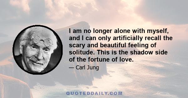 I am no longer alone with myself, and I can only artificially recall the scary and beautiful feeling of solitude. This is the shadow side of the fortune of love.