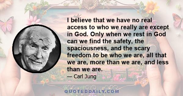 I believe that we have no real access to who we really are except in God. Only when we rest in God can we find the safety, the spaciousness, and the scary freedom to be who we are, all that we are, more than we are, and 