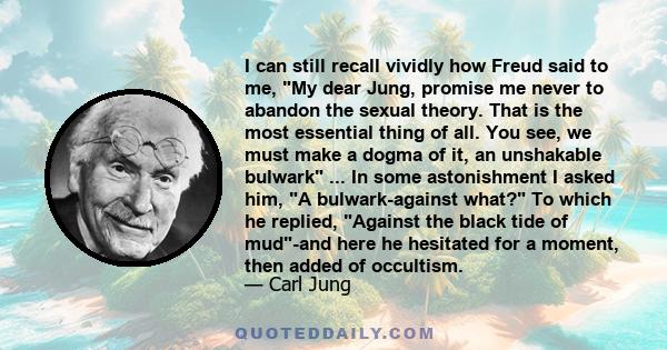 I can still recall vividly how Freud said to me, My dear Jung, promise me never to abandon the sexual theory. That is the most essential thing of all. You see, we must make a dogma of it, an unshakable bulwark ... In