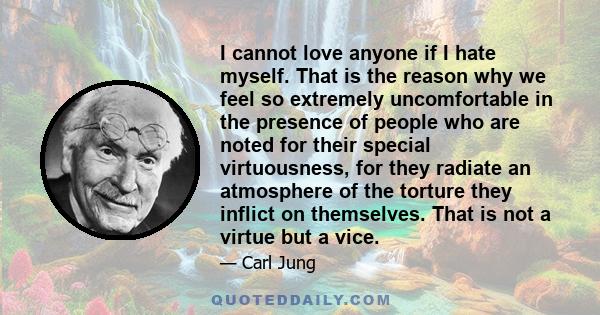 I cannot love anyone if I hate myself. That is the reason why we feel so extremely uncomfortable in the presence of people who are noted for their special virtuousness, for they radiate an atmosphere of the torture they 