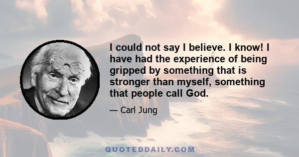 I could not say I believe. I know! I have had the experience of being gripped by something that is stronger than myself, something that people call God.