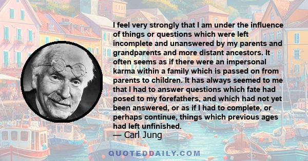 I feel very strongly that I am under the influence of things or questions which were left incomplete and unanswered by my parents and grandparents and more distant ancestors. It often seems as if there were an