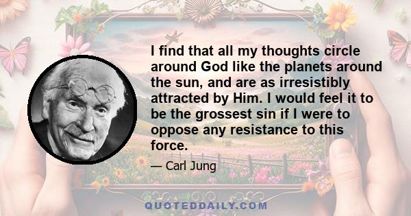 I find that all my thoughts circle around God like the planets around the sun, and are as irresistibly attracted by Him. I would feel it to be the grossest sin if I were to oppose any resistance to this force.