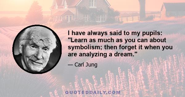 I have always said to my pupils: Learn as much as you can about symbolism; then forget it when you are analyzing a dream.