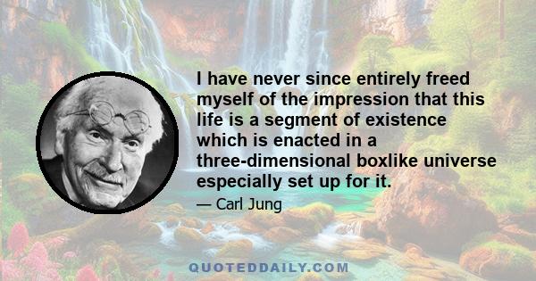 I have never since entirely freed myself of the impression that this life is a segment of existence which is enacted in a three-dimensional boxlike universe especially set up for it.