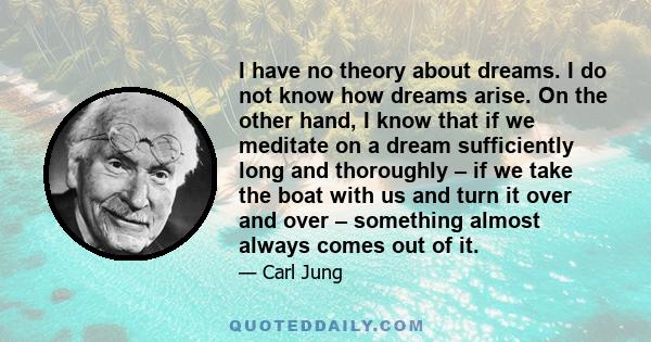 I have no theory about dreams. I do not know how dreams arise. On the other hand, I know that if we meditate on a dream sufficiently long and thoroughly – if we take the boat with us and turn it over and over –