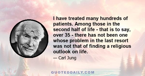 I have treated many hundreds of patients. Among those in the second half of life - that is to say, over 35 - there has not been one whose problem in the last resort was not that of finding a religious outlook on life.