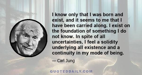 I know only that I was born and exist, and it seems to me that I have been carried along. I exist on the foundation of something I do not know. In spite of all uncertainties, I feel a solidity underlying all existence