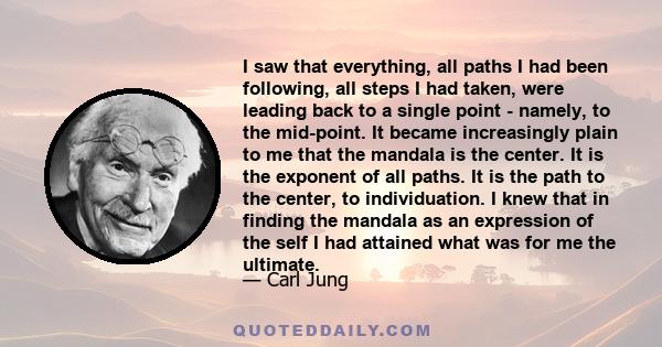 I saw that everything, all paths I had been following, all steps I had taken, were leading back to a single point - namely, to the mid-point. It became increasingly plain to me that the mandala is the center. It is the