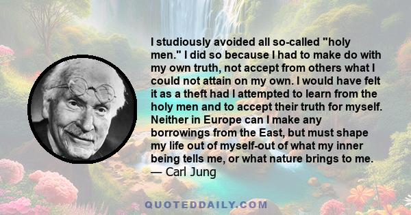 I studiously avoided all so-called holy men. I did so because I had to make do with my own truth, not accept from others what I could not attain on my own. I would have felt it as a theft had I attempted to learn from