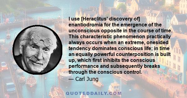 I use [Heraclitus' discovery of] enantiodromia for the emergence of the unconscious opposite in the course of time. This characteristic phenomenon practically always occurs when an extreme, onesided tendency dominates