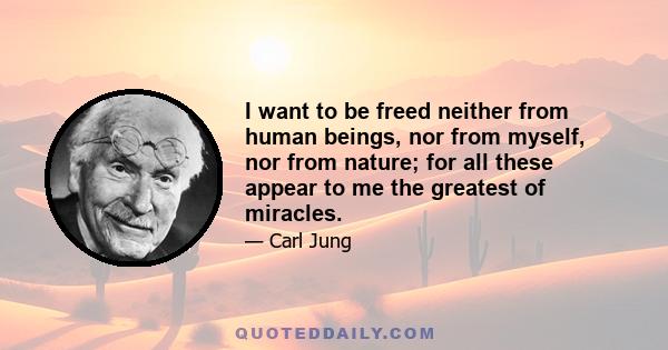 I want to be freed neither from human beings, nor from myself, nor from nature; for all these appear to me the greatest of miracles.