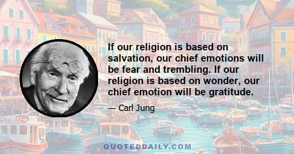 If our religion is based on salvation, our chief emotions will be fear and trembling. If our religion is based on wonder, our chief emotion will be gratitude.