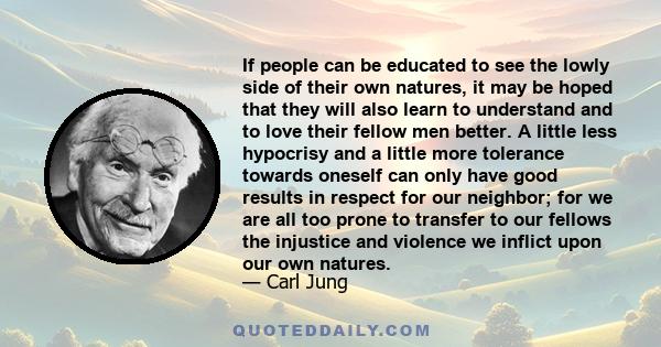 If people can be educated to see the lowly side of their own natures, it may be hoped that they will also learn to understand and to love their fellow men better. A little less hypocrisy and a little more tolerance