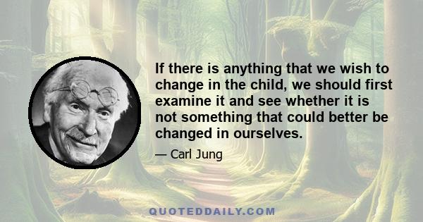 If there is anything that we wish to change in the child, we should first examine it and see whether it is not something that could better be changed in ourselves.