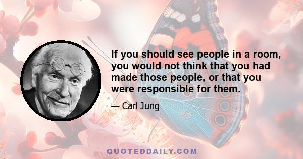 If you should see people in a room, you would not think that you had made those people, or that you were responsible for them.