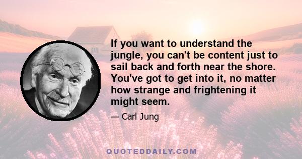 If you want to understand the jungle, you can't be content just to sail back and forth near the shore. You've got to get into it, no matter how strange and frightening it might seem.