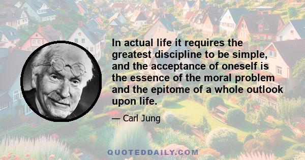 In actual life it requires the greatest discipline to be simple, and the acceptance of oneself is the essence of the moral problem and the epitome of a whole outlook upon life.