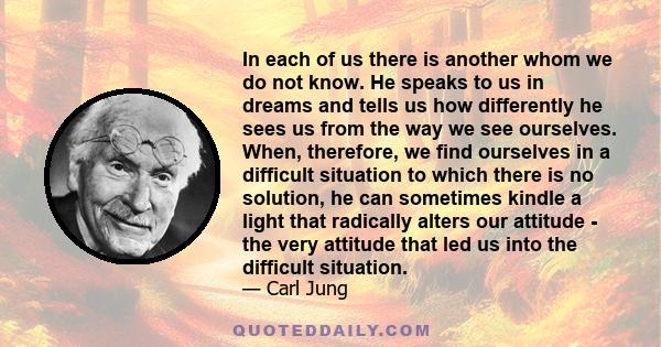 In each of us there is another whom we do not know. He speaks to us in dreams and tells us how differently he sees us from the way we see ourselves. When, therefore, we find ourselves in a difficult situation to which