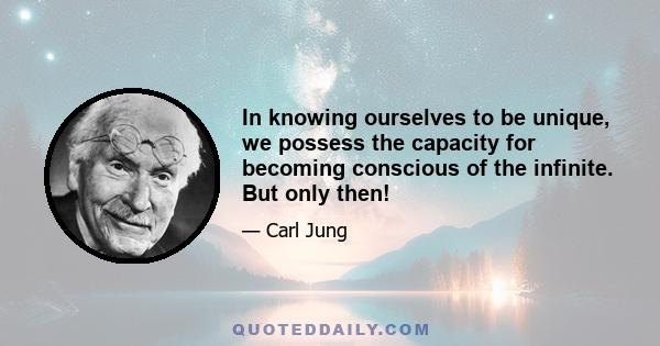 In knowing ourselves to be unique, we possess the capacity for becoming conscious of the infinite. But only then!