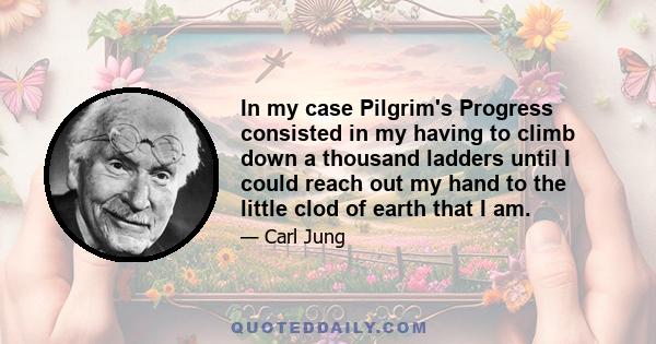 In my case Pilgrim's Progress consisted in my having to climb down a thousand ladders until I could reach out my hand to the little clod of earth that I am.