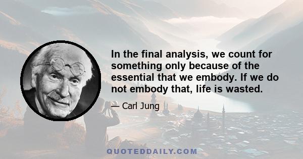 In the final analysis, we count for something only because of the essential that we embody. If we do not embody that, life is wasted.