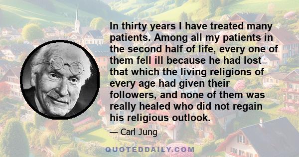 In thirty years I have treated many patients. Among all my patients in the second half of life, every one of them fell ill because he had lost that which the living religions of every age had given their followers, and