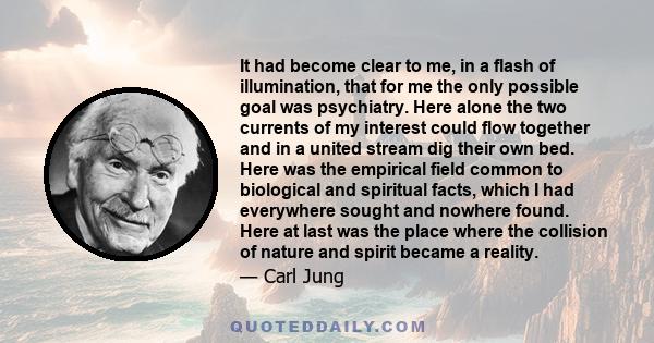 It had become clear to me, in a flash of illumination, that for me the only possible goal was psychiatry. Here alone the two currents of my interest could flow together and in a united stream dig their own bed. Here was 