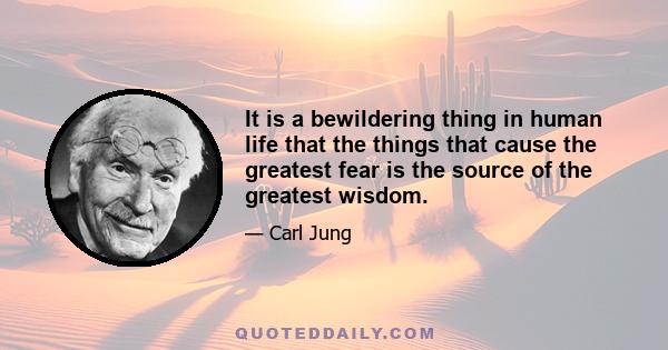 It is a bewildering thing in human life that the things that cause the greatest fear is the source of the greatest wisdom.