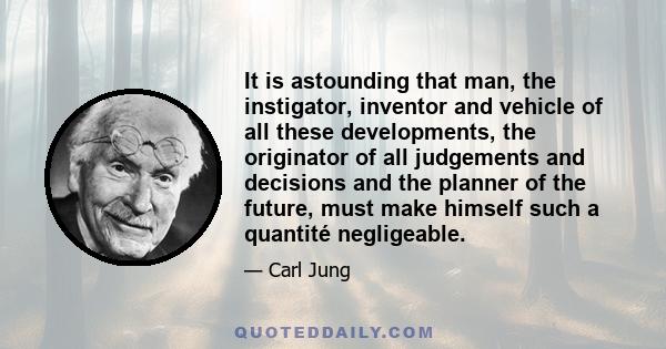 It is astounding that man, the instigator, inventor and vehicle of all these developments, the originator of all judgements and decisions and the planner of the future, must make himself such a quantité negligeable.