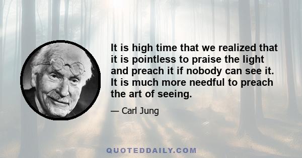 It is high time that we realized that it is pointless to praise the light and preach it if nobody can see it. It is much more needful to preach the art of seeing.