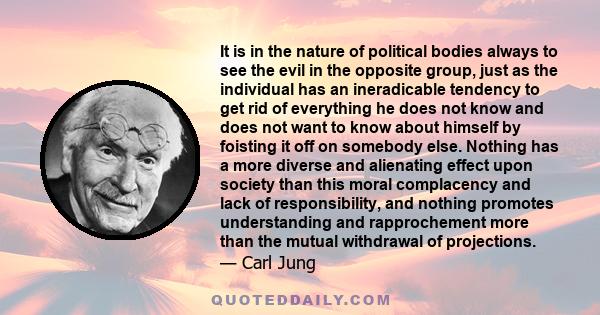 It is in the nature of political bodies always to see the evil in the opposite group, just as the individual has an ineradicable tendency to get rid of everything he does not know and does not want to know about himself 