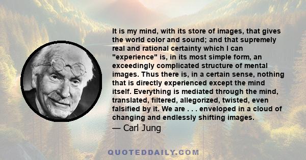 It is my mind, with its store of images, that gives the world color and sound; and that supremely real and rational certainty which I can experience is, in its most simple form, an exceedingly complicated structure of